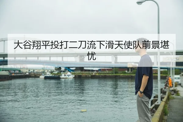 大谷翔平投打二刀流下滑天使队前景堪忧